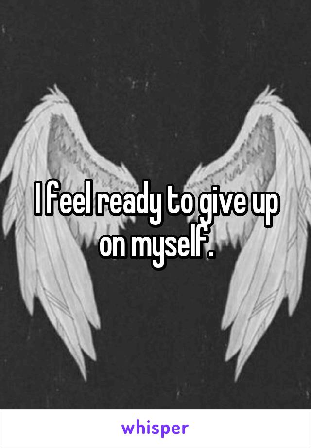 I feel ready to give up on myself.