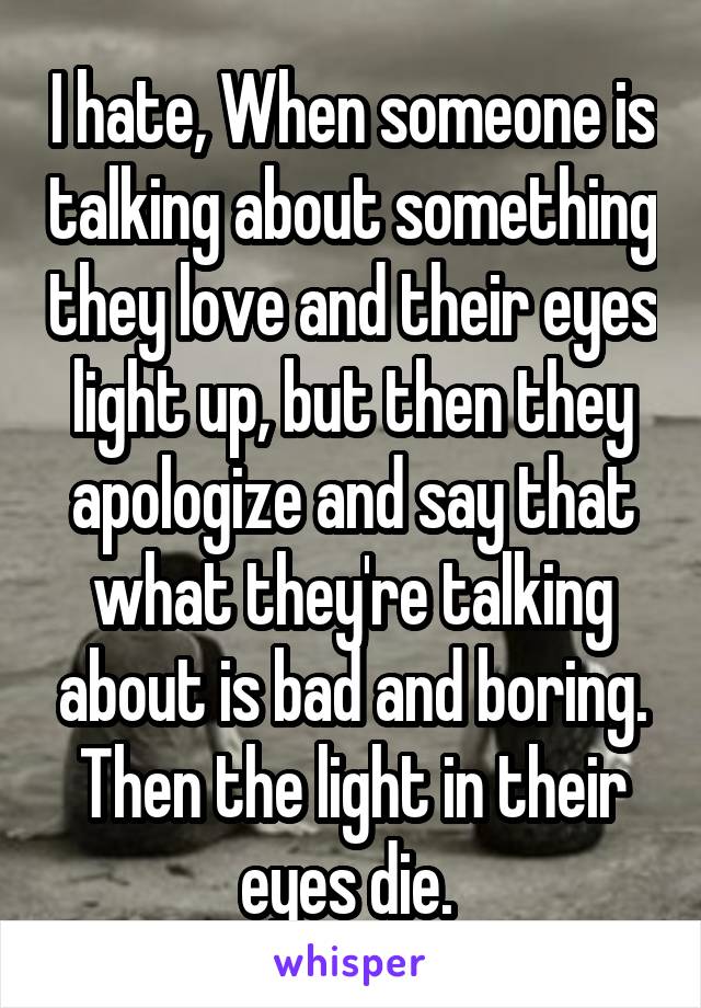 I hate, When someone is talking about something they love and their eyes light up, but then they apologize and say that what they're talking about is bad and boring. Then the light in their eyes die. 