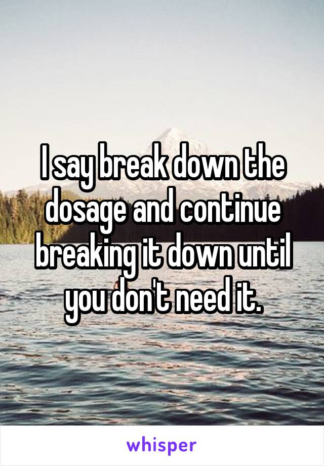 I say break down the dosage and continue breaking it down until you don't need it.