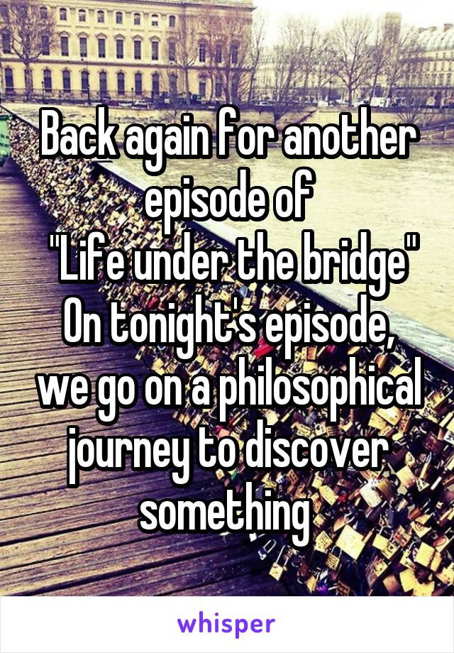 Back again for another episode of
 "Life under the bridge"
On tonight's episode, we go on a philosophical journey to discover something 