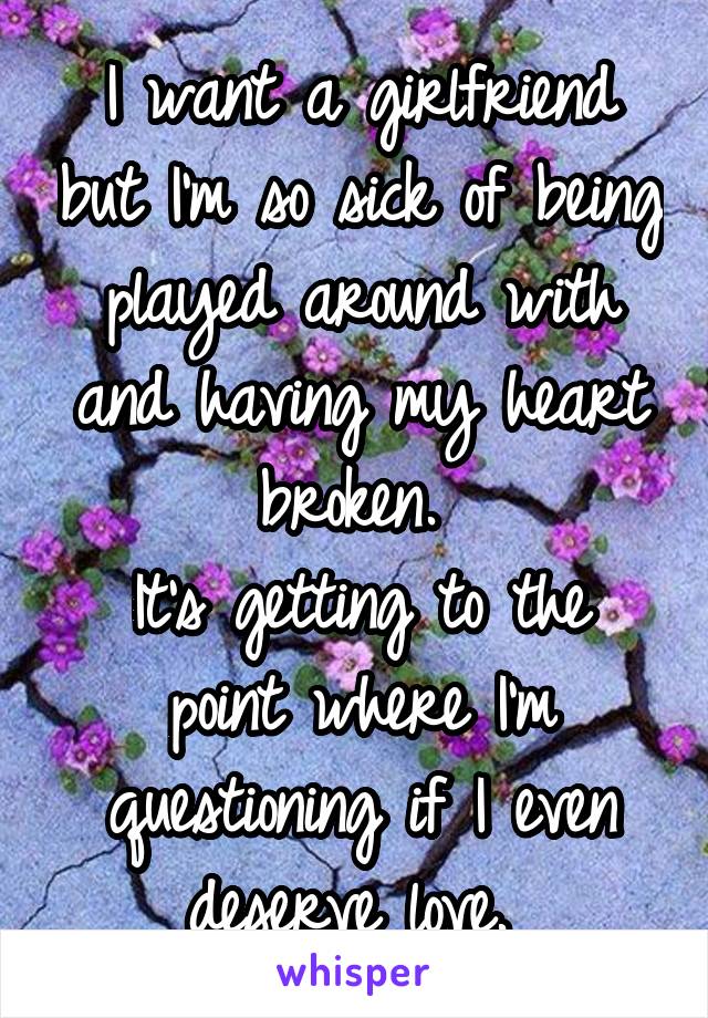 I want a girlfriend but I'm so sick of being played around with and having my heart broken. 
It's getting to the point where I'm questioning if I even deserve love. 