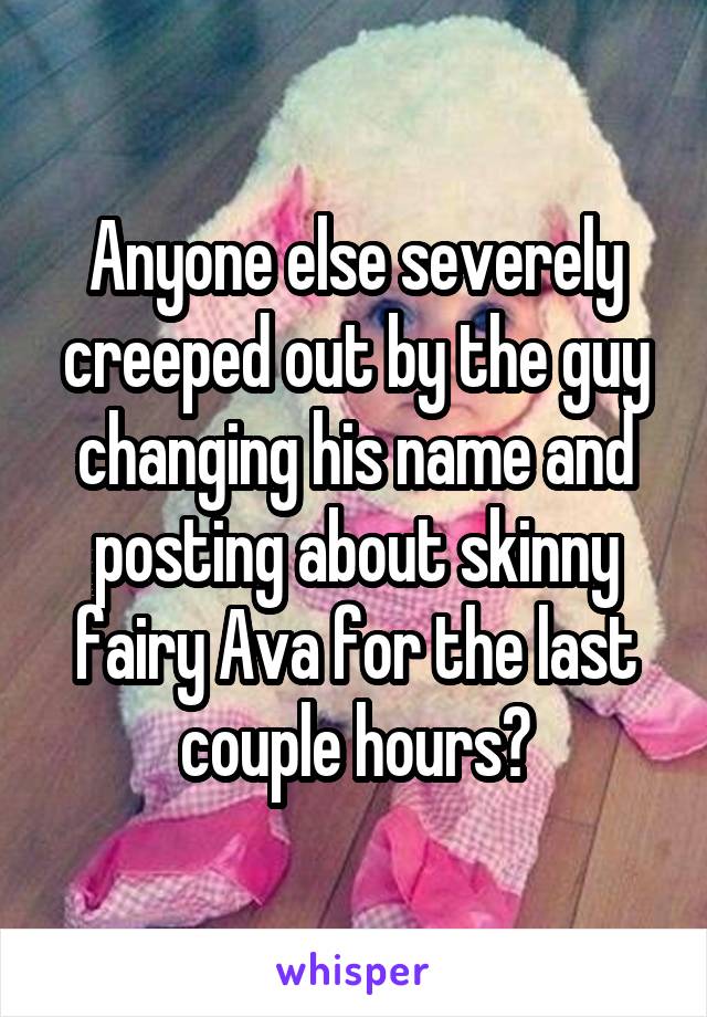 Anyone else severely creeped out by the guy changing his name and posting about skinny fairy Ava for the last couple hours?