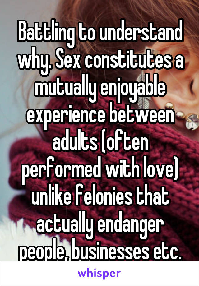 Battling to understand why. Sex constitutes a mutually enjoyable experience between adults (often performed with love) unlike felonies that actually endanger people, businesses etc.