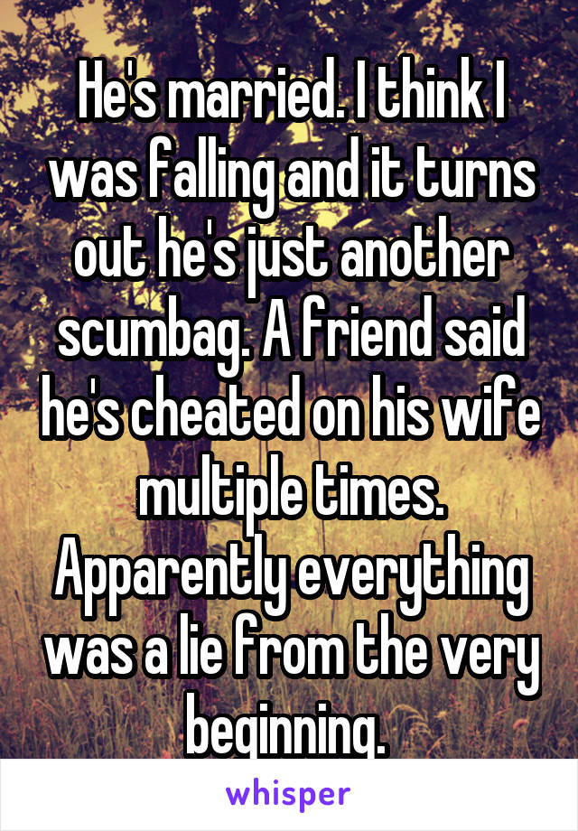 He's married. I think I was falling and it turns out he's just another scumbag. A friend said he's cheated on his wife multiple times. Apparently everything was a lie from the very beginning. 