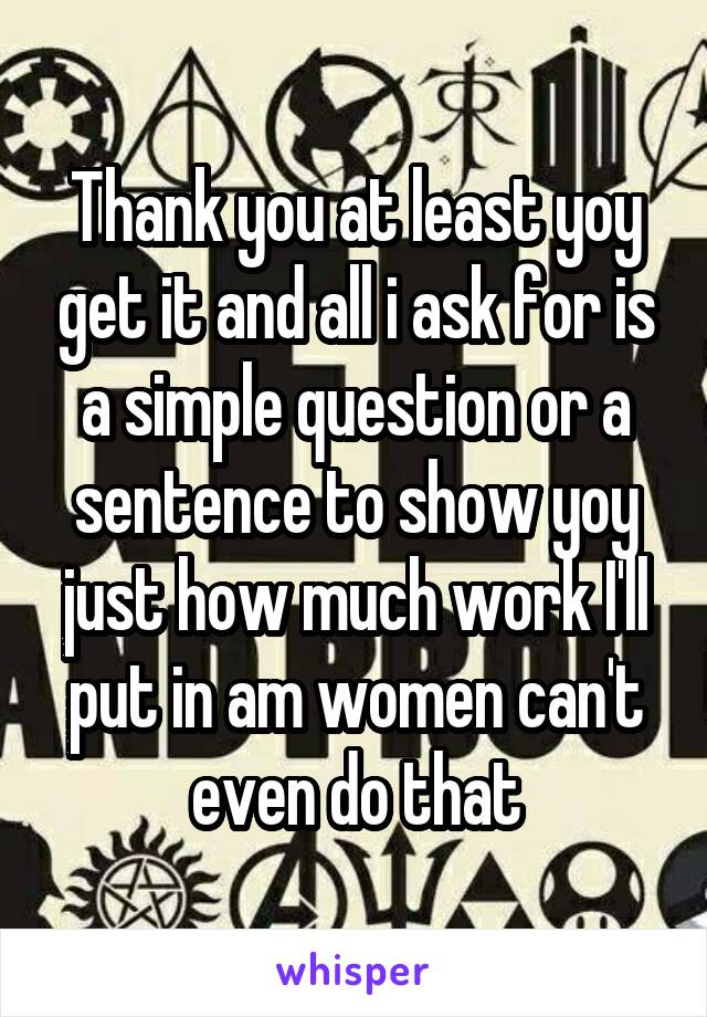 Thank you at least yoy get it and all i ask for is a simple question or a sentence to show yoy just how much work I'll put in am women can't even do that