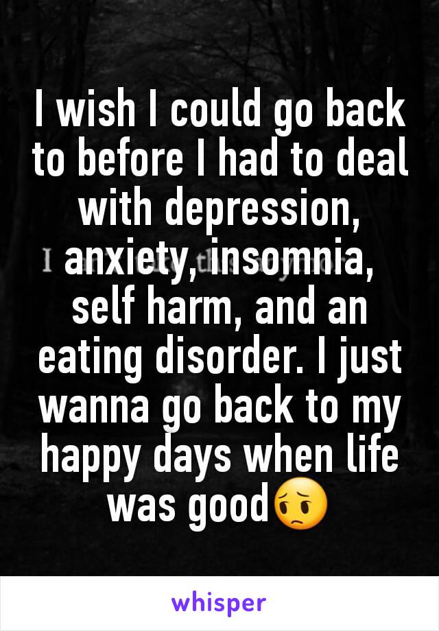 I wish I could go back to before I had to deal with depression, anxiety, insomnia, self harm, and an eating disorder. I just wanna go back to my happy days when life was good😔