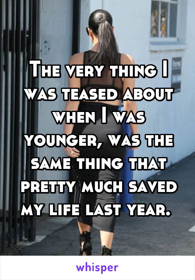 The very thing I was teased about when I was younger, was the same thing that pretty much saved my life last year. 