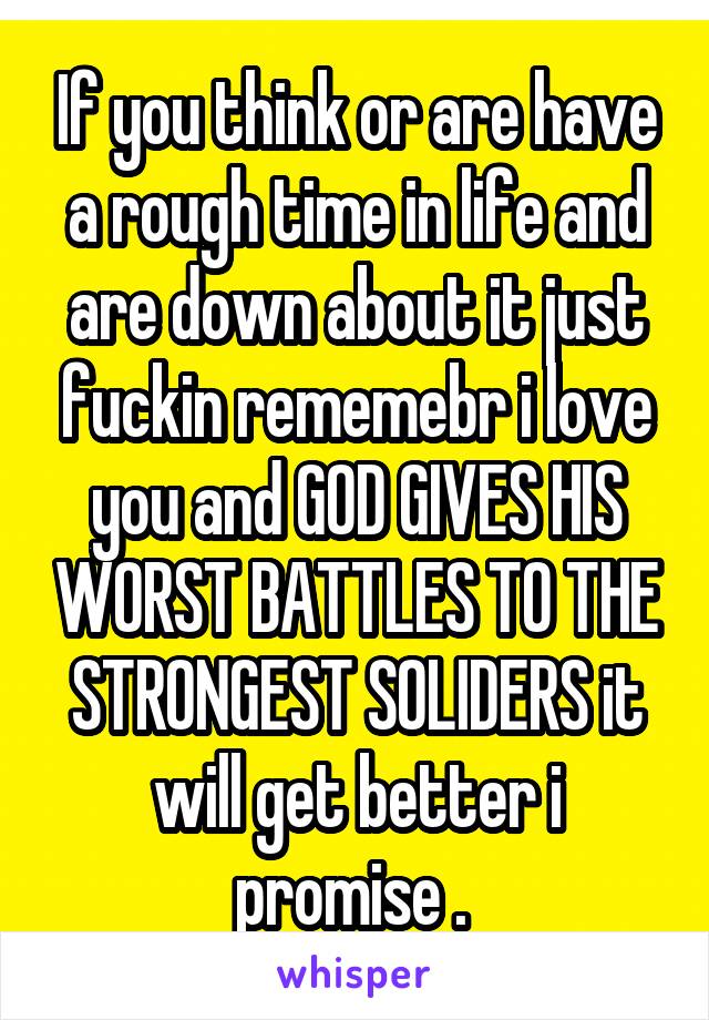 If you think or are have a rough time in life and are down about it just fuckin rememebr i love you and GOD GIVES HIS WORST BATTLES TO THE STRONGEST SOLIDERS it will get better i promise . 