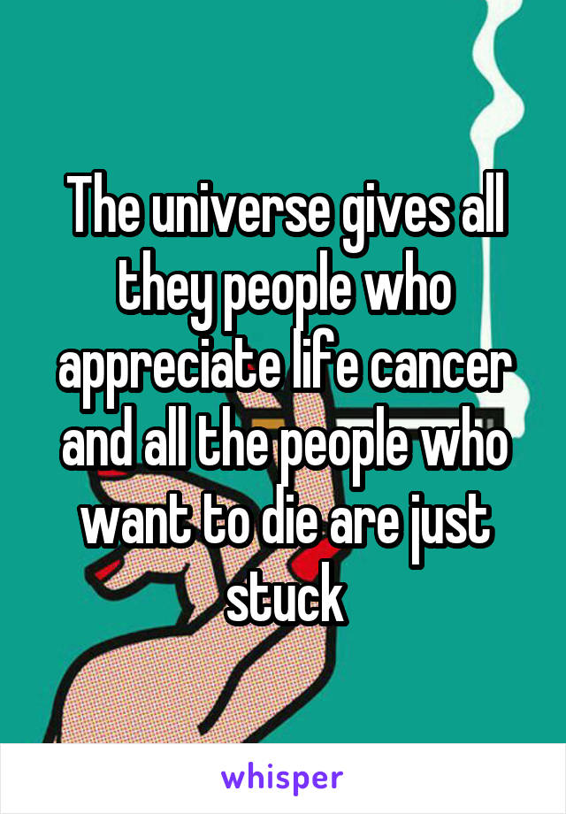 The universe gives all they people who appreciate life cancer and all the people who want to die are just stuck