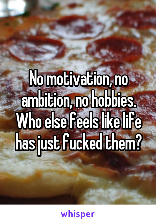 No motivation, no ambition, no hobbies. Who else feels like life has just fucked them?