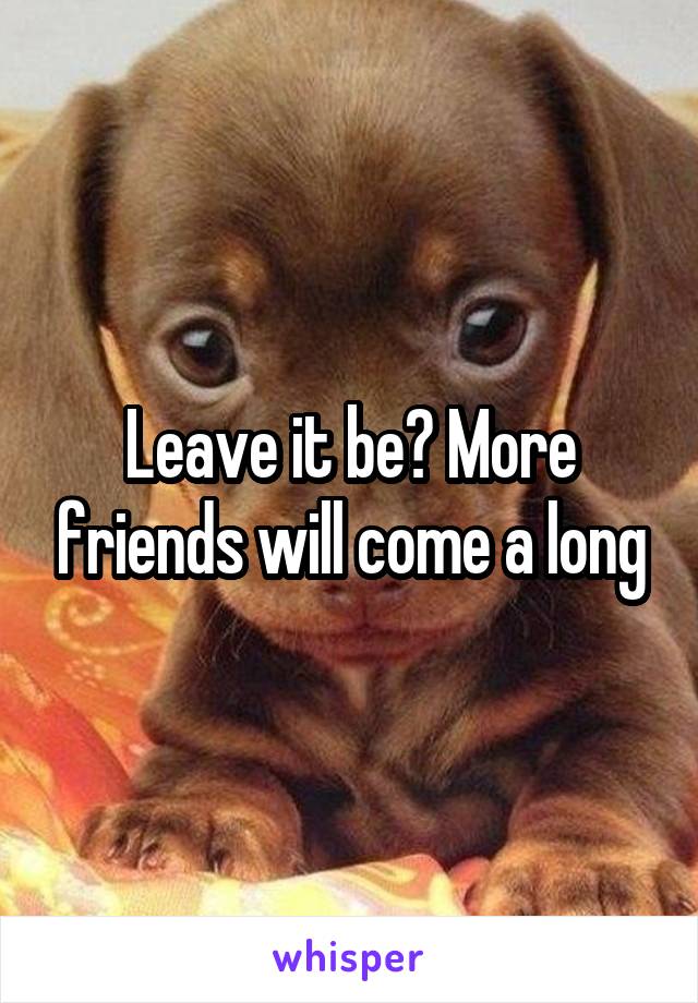 Leave it be? More friends will come a long