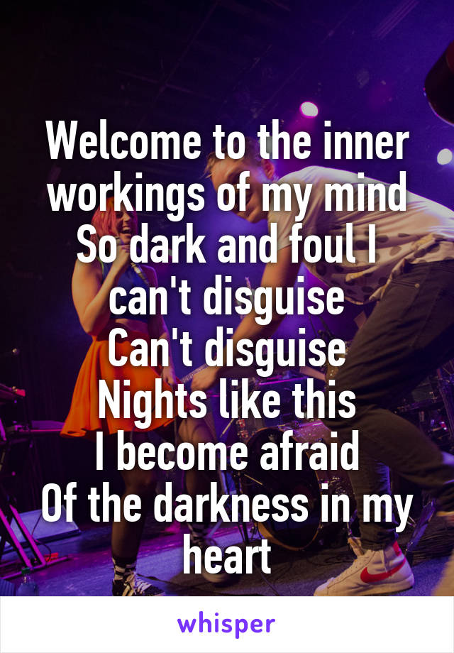 
Welcome to the inner workings of my mind
So dark and foul I can't disguise
Can't disguise
Nights like this
I become afraid
Of the darkness in my heart