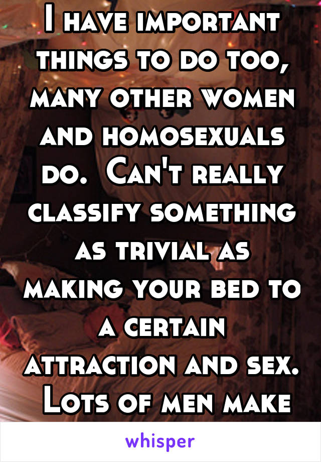 I have important things to do too, many other women and homosexuals do.  Can't really classify something as trivial as making your bed to a certain attraction and sex.  Lots of men make their bed.