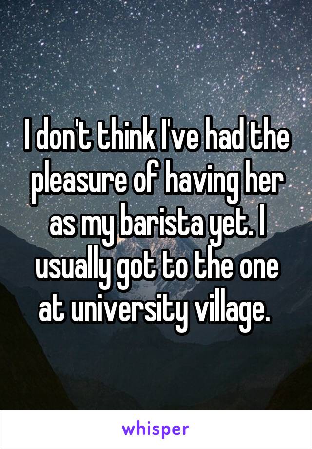 I don't think I've had the pleasure of having her as my barista yet. I usually got to the one at university village. 