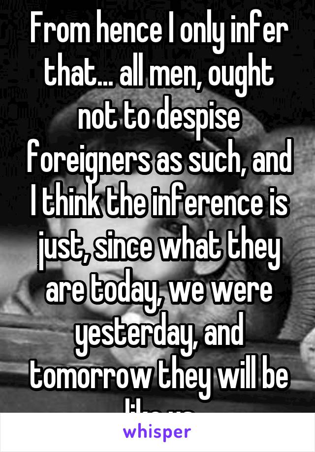 From hence I only infer that... all men, ought not to despise foreigners as such, and I think the inference is just, since what they are today, we were yesterday, and tomorrow they will be like us