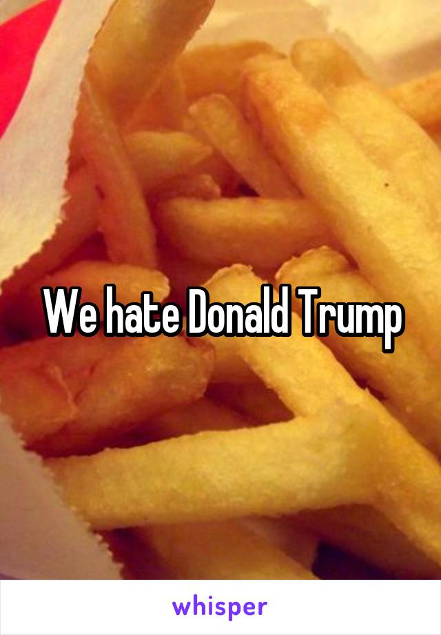 We hate Donald Trump