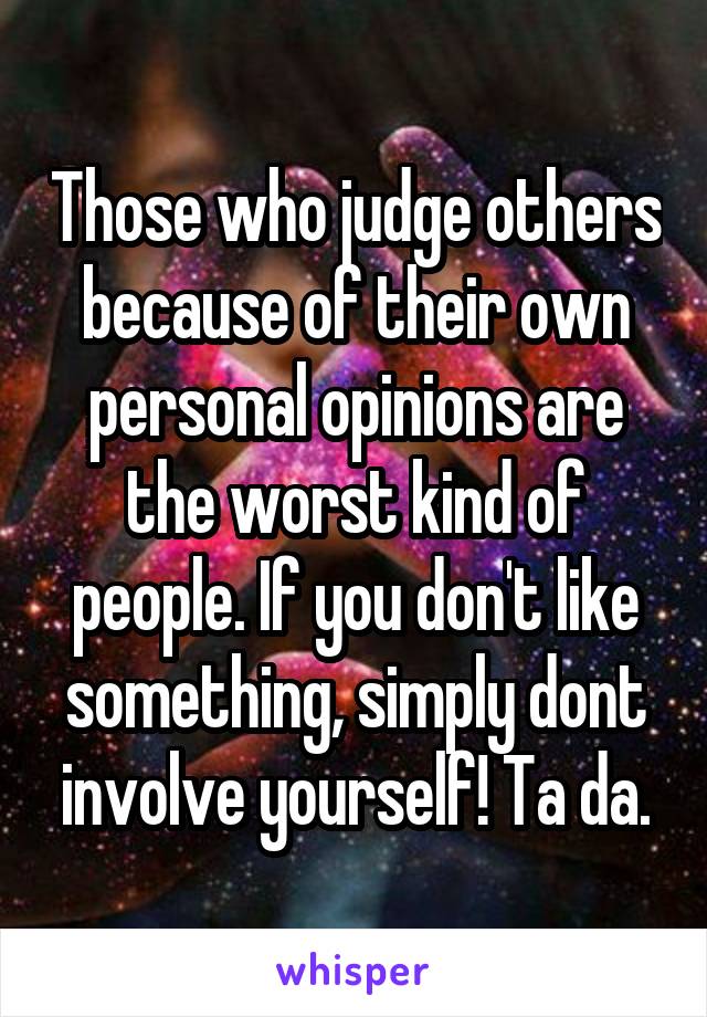 Those who judge others because of their own personal opinions are the worst kind of people. If you don't like something, simply dont involve yourself! Ta da.