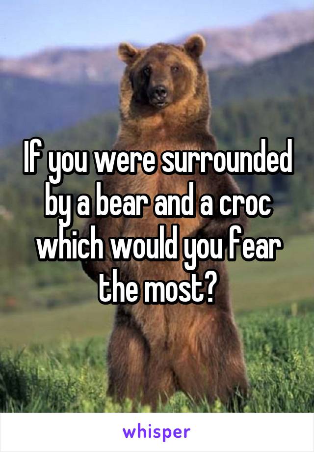 If you were surrounded by a bear and a croc which would you fear the most?