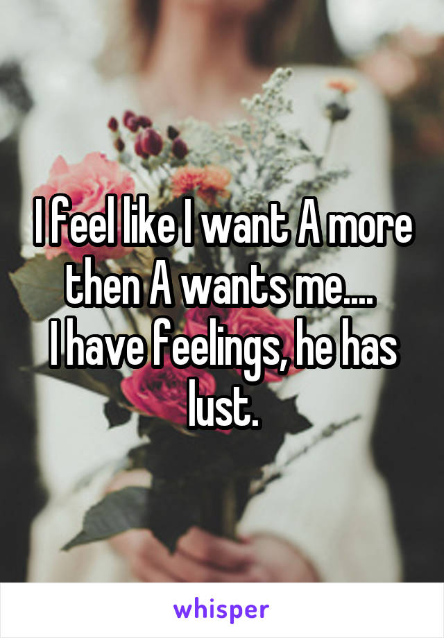 I feel like I want A more then A wants me.... 
I have feelings, he has lust.