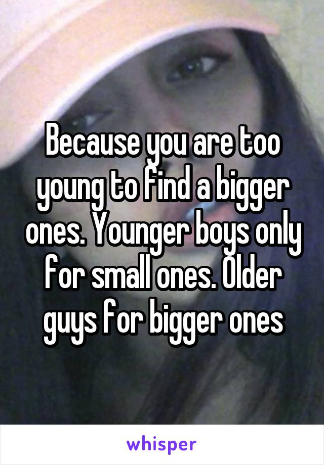 Because you are too young to find a bigger ones. Younger boys only for small ones. Older guys for bigger ones