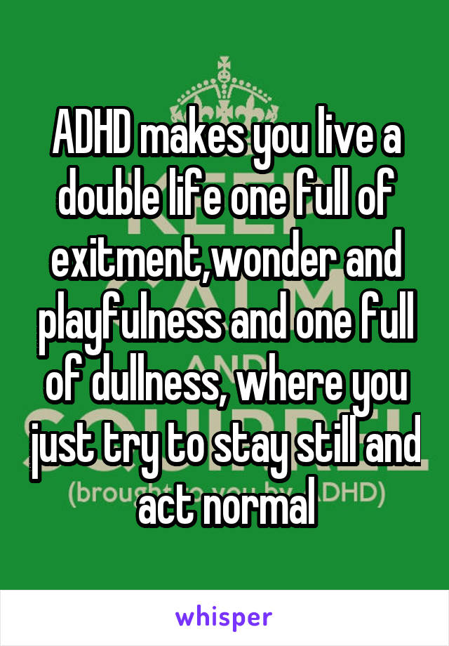 ADHD makes you live a double life one full of exitment,wonder and playfulness and one full of dullness, where you just try to stay still and act normal