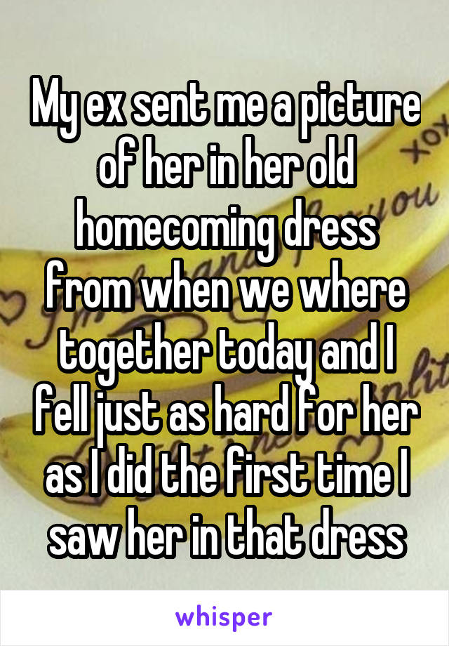 My ex sent me a picture of her in her old homecoming dress from when we where together today and I fell just as hard for her as I did the first time I saw her in that dress