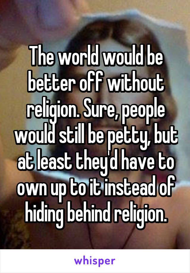 The world would be better off without religion. Sure, people would still be petty, but at least they'd have to own up to it instead of hiding behind religion.