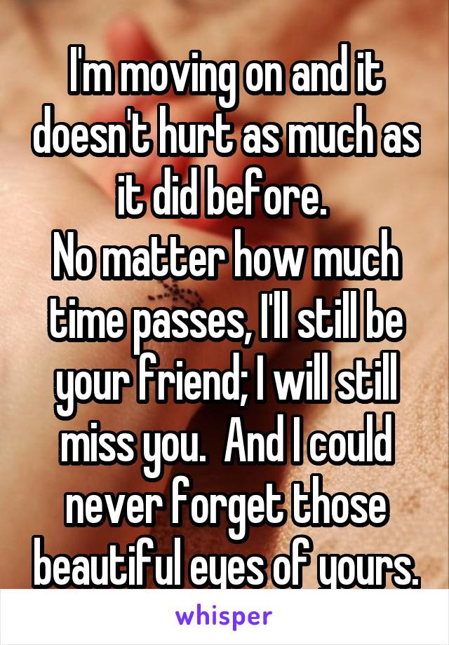 I'm moving on and it doesn't hurt as much as it did before. 
No matter how much time passes, I'll still be your friend; I will still miss you.  And I could never forget those beautiful eyes of yours.