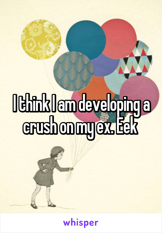 I think I am developing a crush on my ex. Eek 