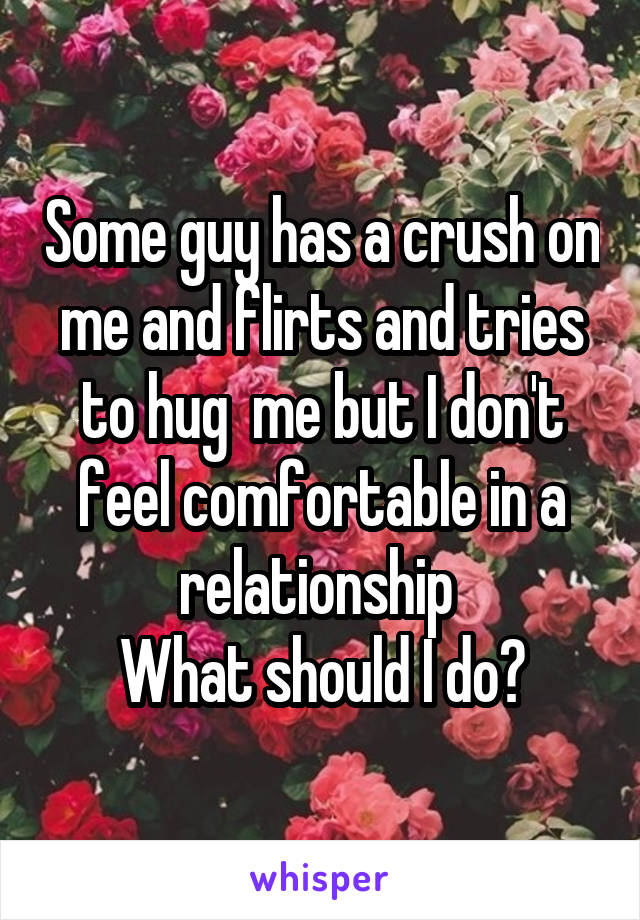 Some guy has a crush on me and flirts and tries to hug  me but I don't feel comfortable in a relationship 
What should I do?