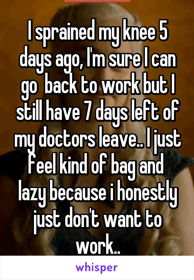 I sprained my knee 5 days ago, I'm sure I can go  back to work but I still have 7 days left of my doctors leave.. I just feel kind of bag and  lazy because i honestly just don't want to work..