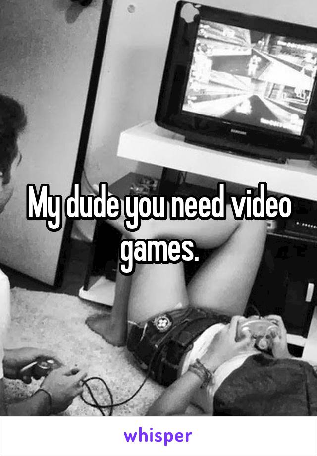 My dude you need video games.