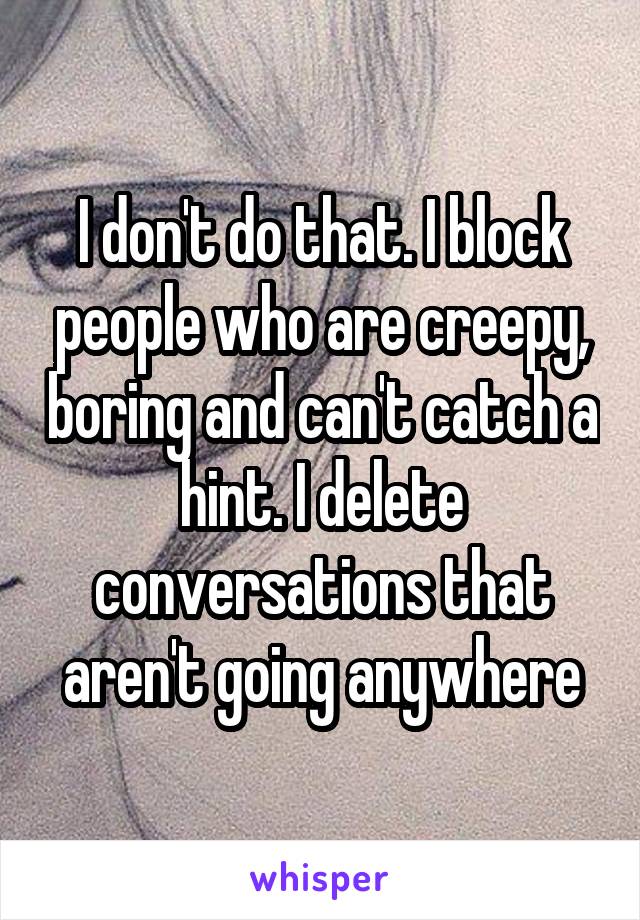 I don't do that. I block people who are creepy, boring and can't catch a hint. I delete conversations that aren't going anywhere