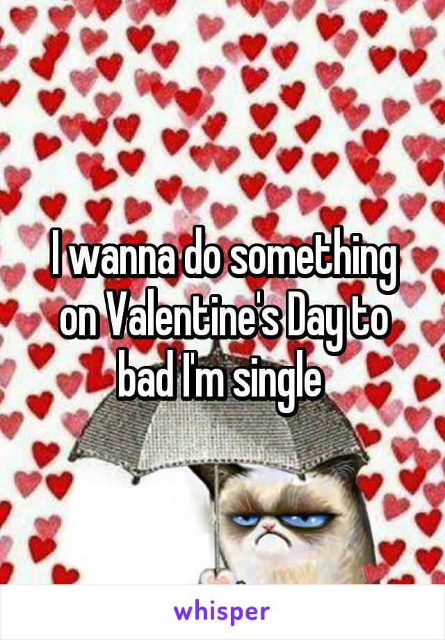 I wanna do something on Valentine's Day to bad I'm single 