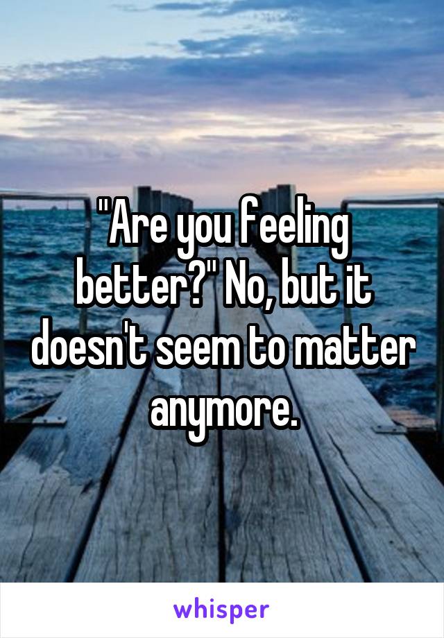 "Are you feeling better?" No, but it doesn't seem to matter anymore.