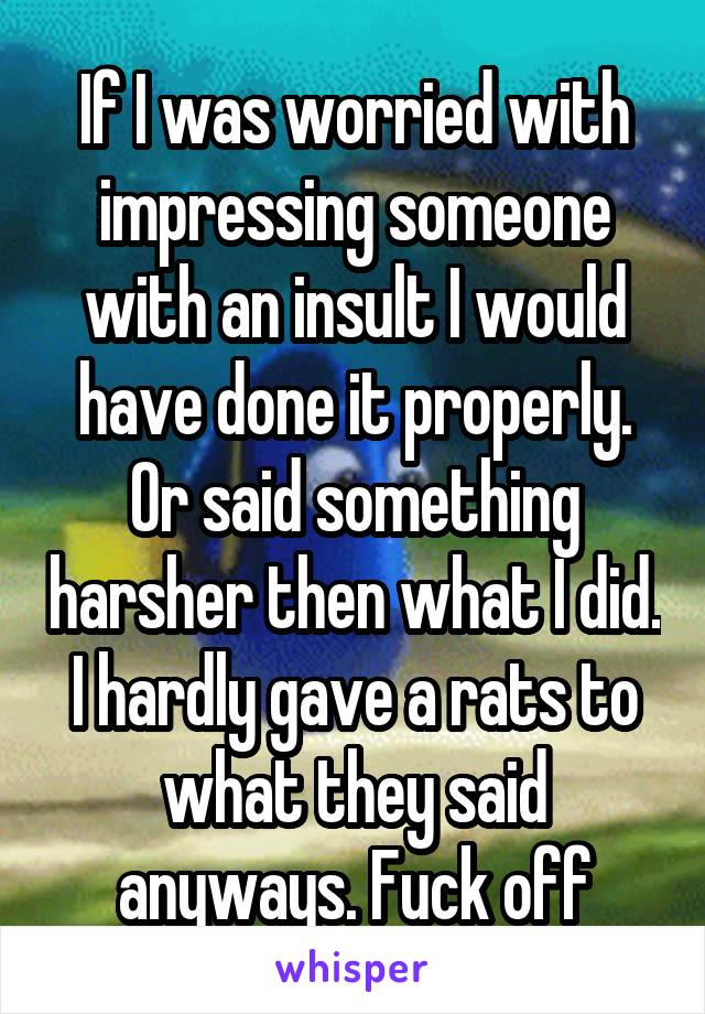 If I was worried with impressing someone with an insult I would have done it properly. Or said something harsher then what I did. I hardly gave a rats to what they said anyways. Fuck off