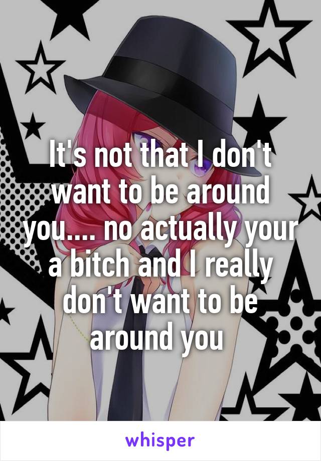 
It's not that I don't want to be around you.... no actually your a bitch and I really don't want to be around you 