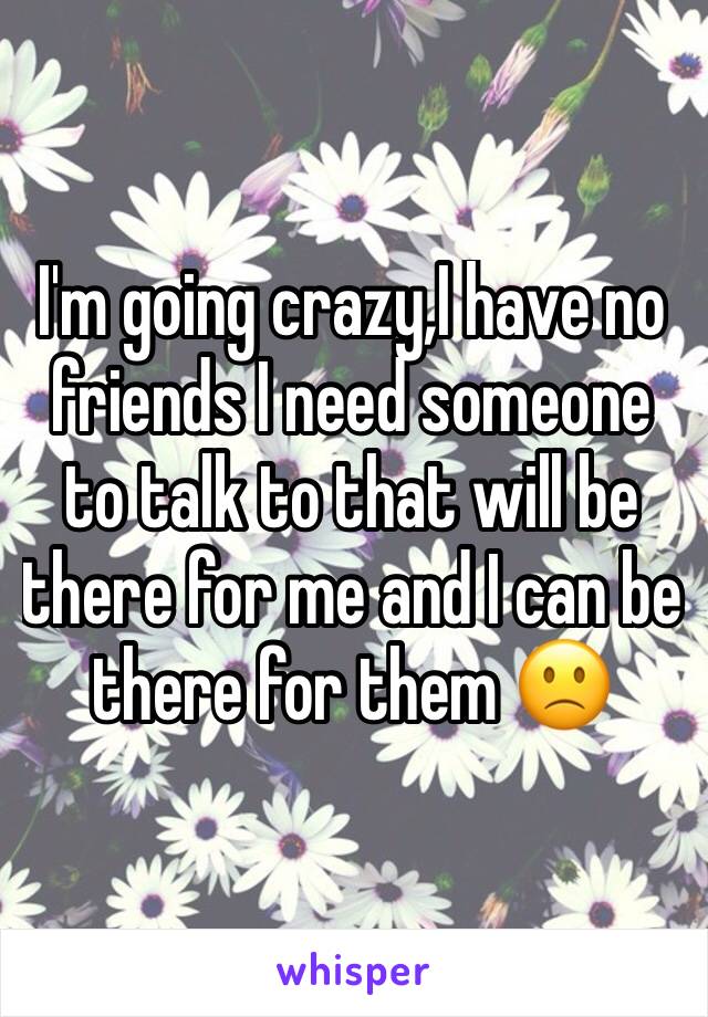 I'm going crazy,I have no friends I need someone to talk to that will be there for me and I can be there for them 🙁