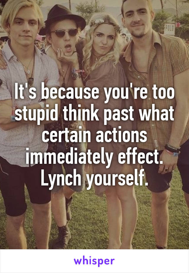 It's because you're too stupid think past what certain actions immediately effect. Lynch yourself.