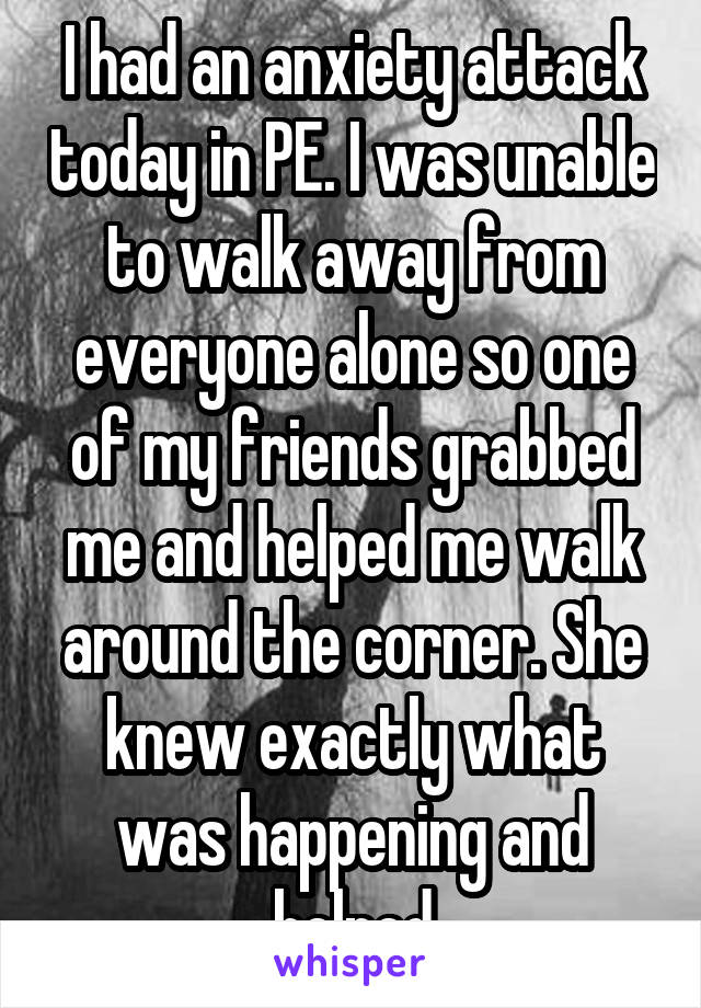 I had an anxiety attack today in PE. I was unable to walk away from everyone alone so one of my friends grabbed me and helped me walk around the corner. She knew exactly what was happening and helped