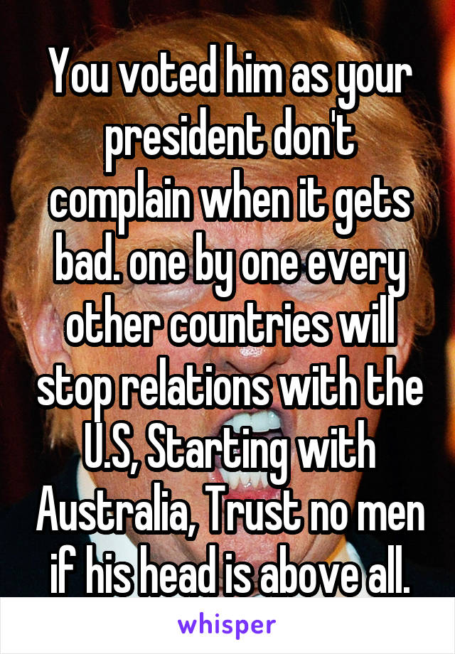 You voted him as your president don't complain when it gets bad. one by one every other countries will stop relations with the U.S, Starting with Australia, Trust no men if his head is above all.