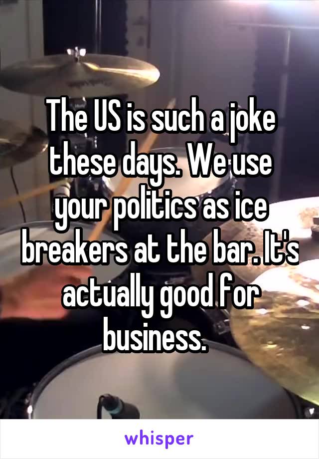 The US is such a joke these days. We use your politics as ice breakers at the bar. It's actually good for business.  