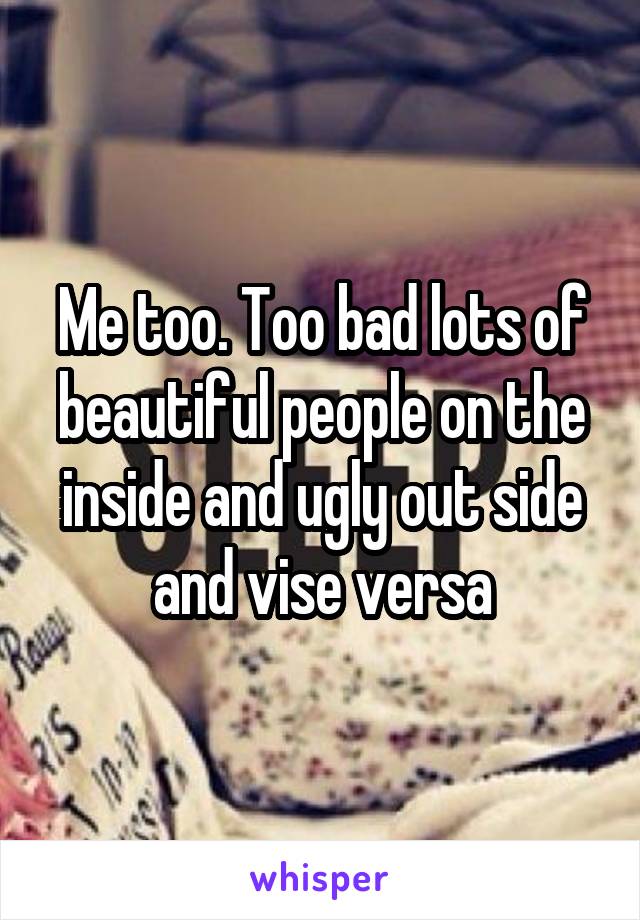 Me too. Too bad lots of beautiful people on the inside and ugly out side and vise versa