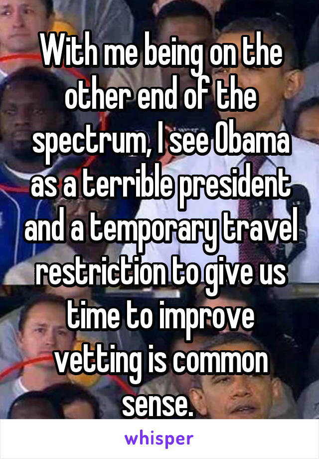 With me being on the other end of the spectrum, I see Obama as a terrible president and a temporary travel restriction to give us time to improve vetting is common sense. 