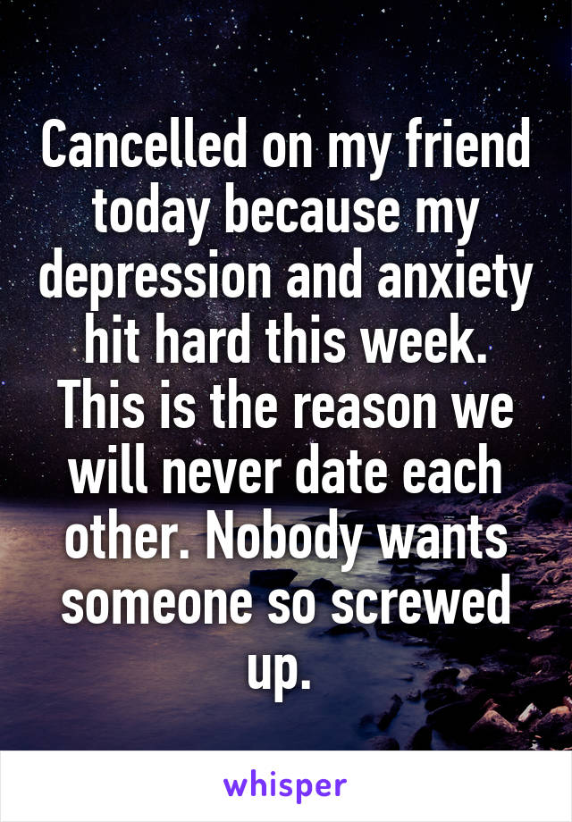 Cancelled on my friend today because my depression and anxiety hit hard this week. This is the reason we will never date each other. Nobody wants someone so screwed up. 