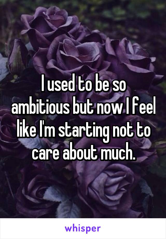 I used to be so ambitious but now I feel like I'm starting not to care about much.