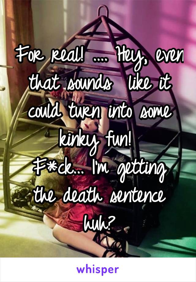 For real! .... Hey, even that sounds  like it could turn into some kinky fun! 
F*ck... I'm getting the death sentence huh?