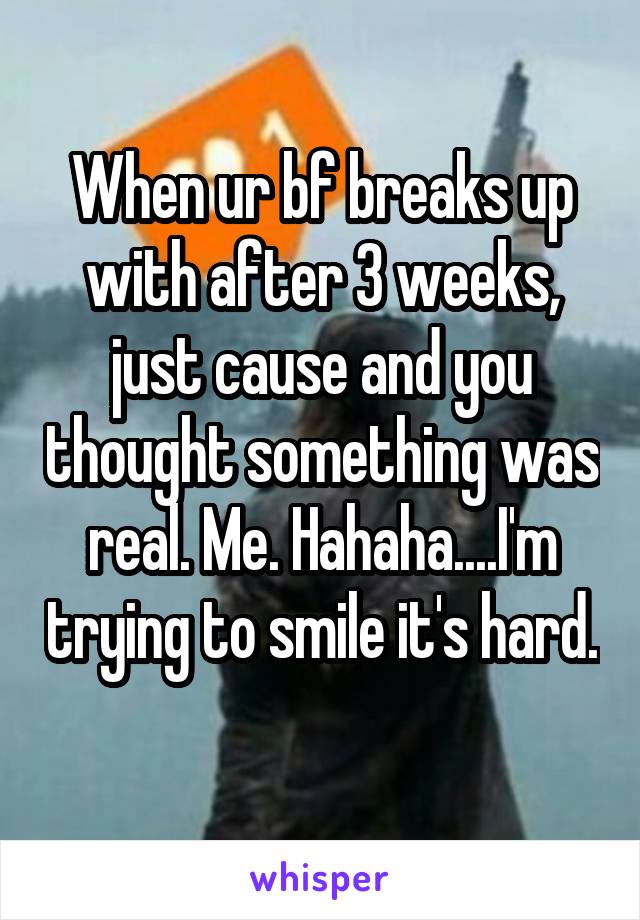 When ur bf breaks up with after 3 weeks, just cause and you thought something was real. Me. Hahaha....I'm trying to smile it's hard. 