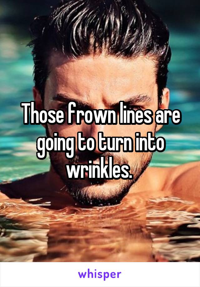 Those frown lines are going to turn into wrinkles. 