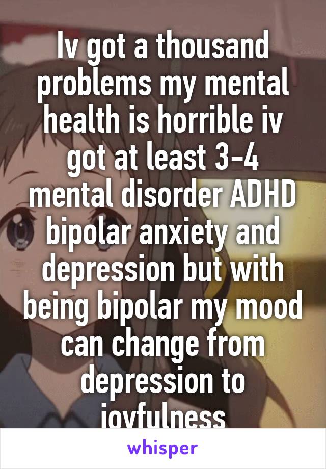 Iv got a thousand problems my mental health is horrible iv got at least 3-4 mental disorder ADHD bipolar anxiety and depression but with being bipolar my mood can change from depression to joyfulness